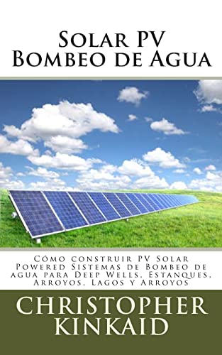 Solar PV Bombeo de Agua: Cómo construir PV Solar Powered Sistemas de Bombeo de agua para Deep Wells, Estanques, Arroyos, Lagos y Arroyos