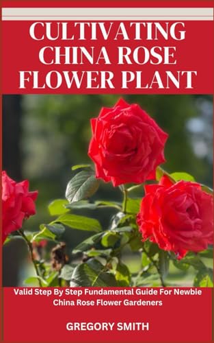 CULTIVATING CHINA ROSE FLOWER PLANT: Valid Step By Step Fundamental Guide For Newbie China Rose Flower Gardeners